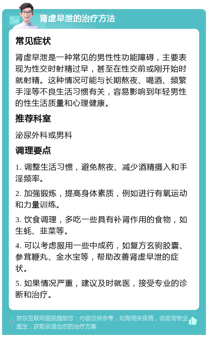 肾虚早泄的治疗方法 常见症状 肾虚早泄是一种常见的男性性功能障碍，主要表现为性交时射精过早，甚至在性交前或刚开始时就射精。这种情况可能与长期熬夜、喝酒、频繁手淫等不良生活习惯有关，容易影响到年轻男性的性生活质量和心理健康。 推荐科室 泌尿外科或男科 调理要点 1. 调整生活习惯，避免熬夜、减少酒精摄入和手淫频率。 2. 加强锻炼，提高身体素质，例如进行有氧运动和力量训练。 3. 饮食调理，多吃一些具有补肾作用的食物，如生蚝、韭菜等。 4. 可以考虑服用一些中成药，如复方玄驹胶囊、参茸鞭丸、金水宝等，帮助改善肾虚早泄的症状。 5. 如果情况严重，建议及时就医，接受专业的诊断和治疗。