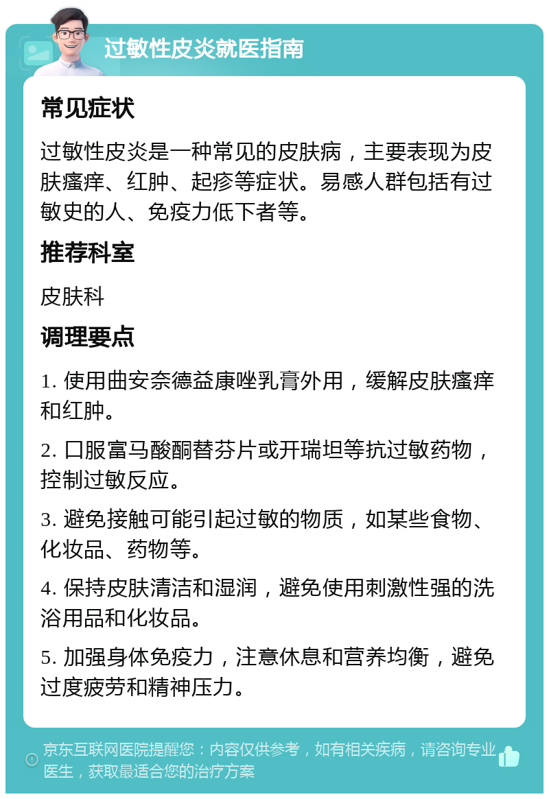 过敏性皮炎就医指南 常见症状 过敏性皮炎是一种常见的皮肤病，主要表现为皮肤瘙痒、红肿、起疹等症状。易感人群包括有过敏史的人、免疫力低下者等。 推荐科室 皮肤科 调理要点 1. 使用曲安奈德益康唑乳膏外用，缓解皮肤瘙痒和红肿。 2. 口服富马酸酮替芬片或开瑞坦等抗过敏药物，控制过敏反应。 3. 避免接触可能引起过敏的物质，如某些食物、化妆品、药物等。 4. 保持皮肤清洁和湿润，避免使用刺激性强的洗浴用品和化妆品。 5. 加强身体免疫力，注意休息和营养均衡，避免过度疲劳和精神压力。