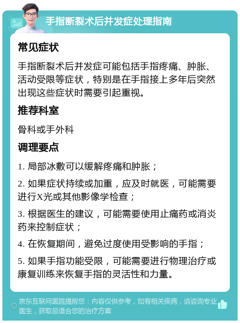 手指断裂术后并发症处理指南 常见症状 手指断裂术后并发症可能包括手指疼痛、肿胀、活动受限等症状，特别是在手指接上多年后突然出现这些症状时需要引起重视。 推荐科室 骨科或手外科 调理要点 1. 局部冰敷可以缓解疼痛和肿胀； 2. 如果症状持续或加重，应及时就医，可能需要进行X光或其他影像学检查； 3. 根据医生的建议，可能需要使用止痛药或消炎药来控制症状； 4. 在恢复期间，避免过度使用受影响的手指； 5. 如果手指功能受限，可能需要进行物理治疗或康复训练来恢复手指的灵活性和力量。