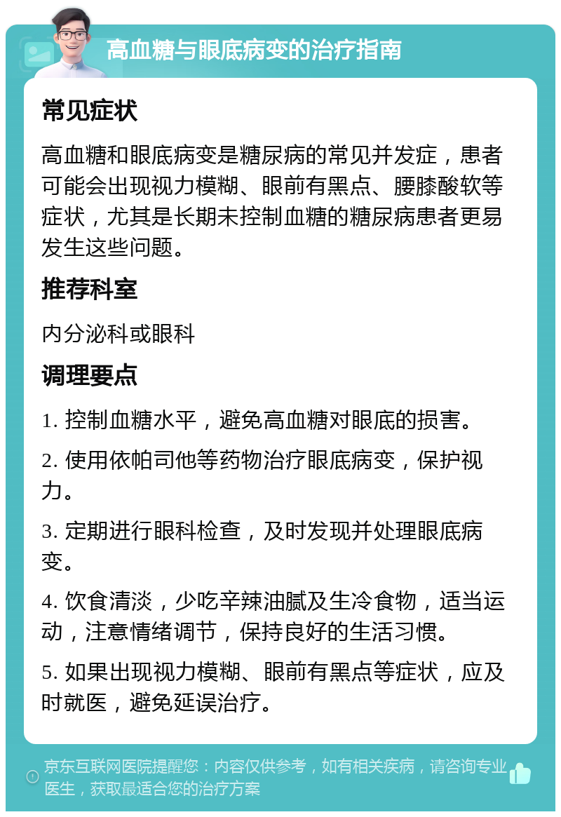 高血糖与眼底病变的治疗指南 常见症状 高血糖和眼底病变是糖尿病的常见并发症，患者可能会出现视力模糊、眼前有黑点、腰膝酸软等症状，尤其是长期未控制血糖的糖尿病患者更易发生这些问题。 推荐科室 内分泌科或眼科 调理要点 1. 控制血糖水平，避免高血糖对眼底的损害。 2. 使用依帕司他等药物治疗眼底病变，保护视力。 3. 定期进行眼科检查，及时发现并处理眼底病变。 4. 饮食清淡，少吃辛辣油腻及生冷食物，适当运动，注意情绪调节，保持良好的生活习惯。 5. 如果出现视力模糊、眼前有黑点等症状，应及时就医，避免延误治疗。