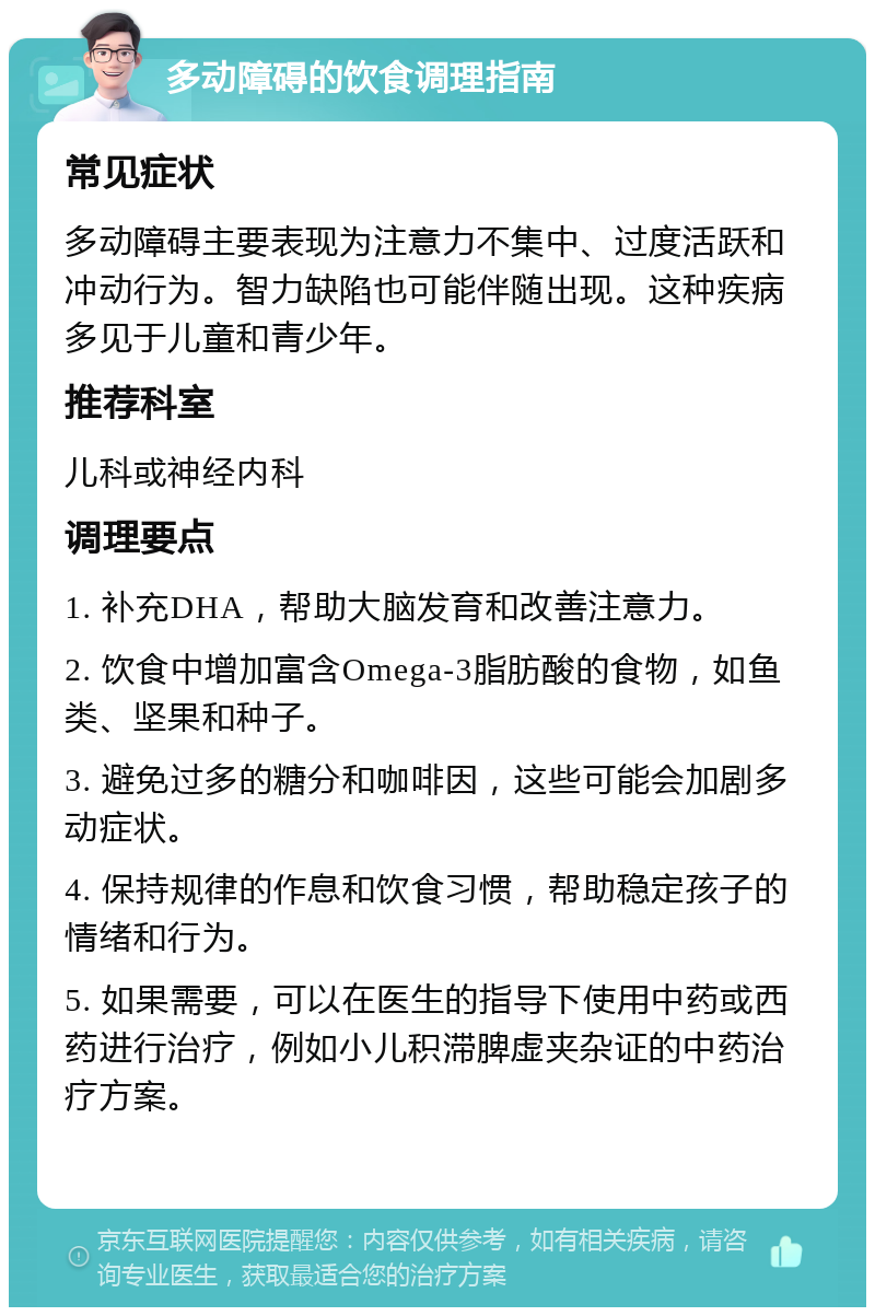 多动障碍的饮食调理指南 常见症状 多动障碍主要表现为注意力不集中、过度活跃和冲动行为。智力缺陷也可能伴随出现。这种疾病多见于儿童和青少年。 推荐科室 儿科或神经内科 调理要点 1. 补充DHA，帮助大脑发育和改善注意力。 2. 饮食中增加富含Omega-3脂肪酸的食物，如鱼类、坚果和种子。 3. 避免过多的糖分和咖啡因，这些可能会加剧多动症状。 4. 保持规律的作息和饮食习惯，帮助稳定孩子的情绪和行为。 5. 如果需要，可以在医生的指导下使用中药或西药进行治疗，例如小儿积滞脾虚夹杂证的中药治疗方案。