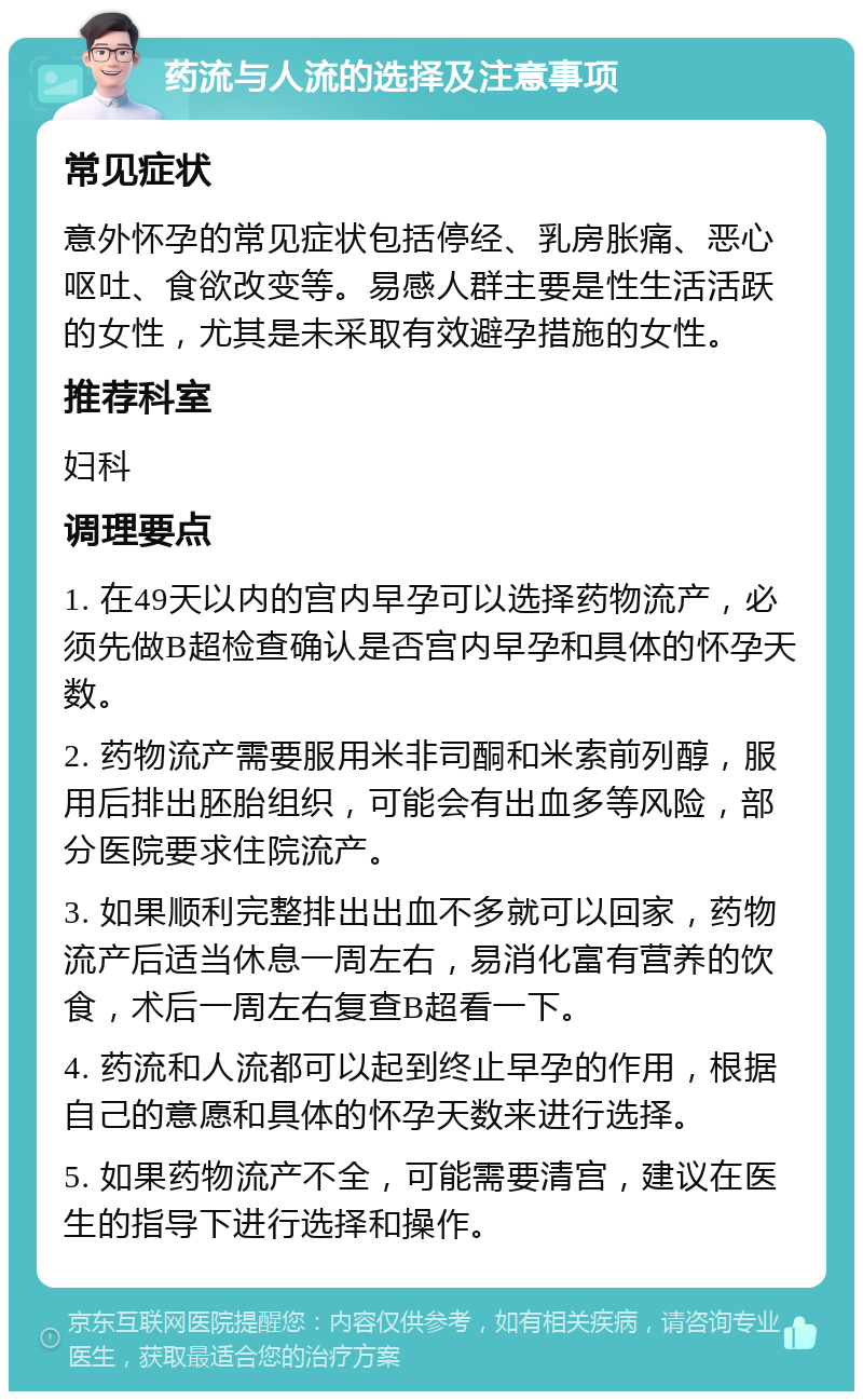 药流与人流的选择及注意事项 常见症状 意外怀孕的常见症状包括停经、乳房胀痛、恶心呕吐、食欲改变等。易感人群主要是性生活活跃的女性，尤其是未采取有效避孕措施的女性。 推荐科室 妇科 调理要点 1. 在49天以内的宫内早孕可以选择药物流产，必须先做B超检查确认是否宫内早孕和具体的怀孕天数。 2. 药物流产需要服用米非司酮和米索前列醇，服用后排出胚胎组织，可能会有出血多等风险，部分医院要求住院流产。 3. 如果顺利完整排出出血不多就可以回家，药物流产后适当休息一周左右，易消化富有营养的饮食，术后一周左右复查B超看一下。 4. 药流和人流都可以起到终止早孕的作用，根据自己的意愿和具体的怀孕天数来进行选择。 5. 如果药物流产不全，可能需要清宫，建议在医生的指导下进行选择和操作。