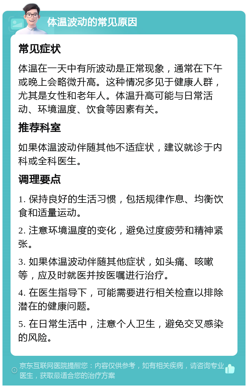 体温波动的常见原因 常见症状 体温在一天中有所波动是正常现象，通常在下午或晚上会略微升高。这种情况多见于健康人群，尤其是女性和老年人。体温升高可能与日常活动、环境温度、饮食等因素有关。 推荐科室 如果体温波动伴随其他不适症状，建议就诊于内科或全科医生。 调理要点 1. 保持良好的生活习惯，包括规律作息、均衡饮食和适量运动。 2. 注意环境温度的变化，避免过度疲劳和精神紧张。 3. 如果体温波动伴随其他症状，如头痛、咳嗽等，应及时就医并按医嘱进行治疗。 4. 在医生指导下，可能需要进行相关检查以排除潜在的健康问题。 5. 在日常生活中，注意个人卫生，避免交叉感染的风险。