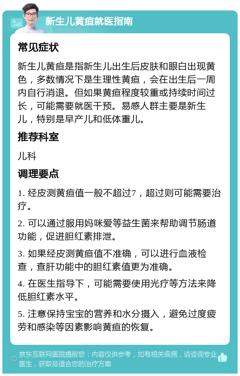 新生儿黄疸就医指南 常见症状 新生儿黄疸是指新生儿出生后皮肤和眼白出现黄色，多数情况下是生理性黄疸，会在出生后一周内自行消退。但如果黄疸程度较重或持续时间过长，可能需要就医干预。易感人群主要是新生儿，特别是早产儿和低体重儿。 推荐科室 儿科 调理要点 1. 经皮测黄疸值一般不超过7，超过则可能需要治疗。 2. 可以通过服用妈咪爱等益生菌来帮助调节肠道功能，促进胆红素排泄。 3. 如果经皮测黄疸值不准确，可以进行血液检查，查肝功能中的胆红素值更为准确。 4. 在医生指导下，可能需要使用光疗等方法来降低胆红素水平。 5. 注意保持宝宝的营养和水分摄入，避免过度疲劳和感染等因素影响黄疸的恢复。