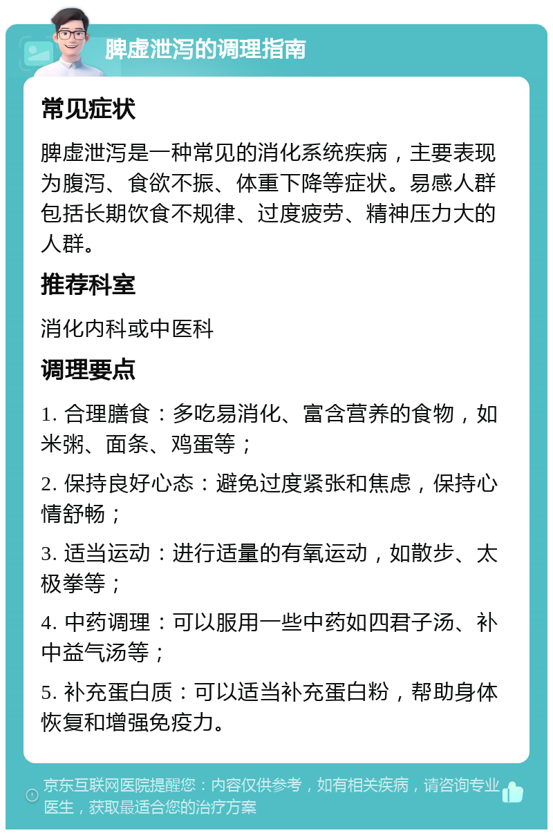 脾虚泄泻的调理指南 常见症状 脾虚泄泻是一种常见的消化系统疾病，主要表现为腹泻、食欲不振、体重下降等症状。易感人群包括长期饮食不规律、过度疲劳、精神压力大的人群。 推荐科室 消化内科或中医科 调理要点 1. 合理膳食：多吃易消化、富含营养的食物，如米粥、面条、鸡蛋等； 2. 保持良好心态：避免过度紧张和焦虑，保持心情舒畅； 3. 适当运动：进行适量的有氧运动，如散步、太极拳等； 4. 中药调理：可以服用一些中药如四君子汤、补中益气汤等； 5. 补充蛋白质：可以适当补充蛋白粉，帮助身体恢复和增强免疫力。