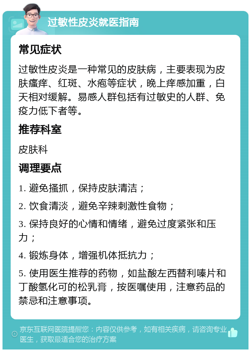 过敏性皮炎就医指南 常见症状 过敏性皮炎是一种常见的皮肤病，主要表现为皮肤瘙痒、红斑、水疱等症状，晚上痒感加重，白天相对缓解。易感人群包括有过敏史的人群、免疫力低下者等。 推荐科室 皮肤科 调理要点 1. 避免搔抓，保持皮肤清洁； 2. 饮食清淡，避免辛辣刺激性食物； 3. 保持良好的心情和情绪，避免过度紧张和压力； 4. 锻炼身体，增强机体抵抗力； 5. 使用医生推荐的药物，如盐酸左西替利嗪片和丁酸氢化可的松乳膏，按医嘱使用，注意药品的禁忌和注意事项。