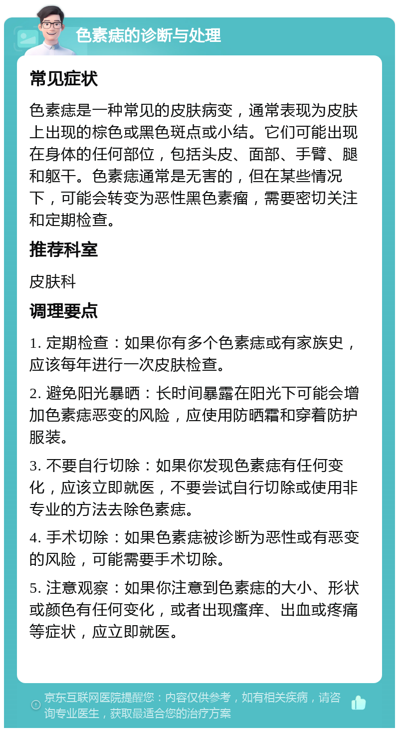 色素痣的诊断与处理 常见症状 色素痣是一种常见的皮肤病变，通常表现为皮肤上出现的棕色或黑色斑点或小结。它们可能出现在身体的任何部位，包括头皮、面部、手臂、腿和躯干。色素痣通常是无害的，但在某些情况下，可能会转变为恶性黑色素瘤，需要密切关注和定期检查。 推荐科室 皮肤科 调理要点 1. 定期检查：如果你有多个色素痣或有家族史，应该每年进行一次皮肤检查。 2. 避免阳光暴晒：长时间暴露在阳光下可能会增加色素痣恶变的风险，应使用防晒霜和穿着防护服装。 3. 不要自行切除：如果你发现色素痣有任何变化，应该立即就医，不要尝试自行切除或使用非专业的方法去除色素痣。 4. 手术切除：如果色素痣被诊断为恶性或有恶变的风险，可能需要手术切除。 5. 注意观察：如果你注意到色素痣的大小、形状或颜色有任何变化，或者出现瘙痒、出血或疼痛等症状，应立即就医。