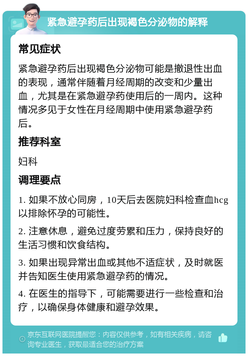 紧急避孕药后出现褐色分泌物的解释 常见症状 紧急避孕药后出现褐色分泌物可能是撤退性出血的表现，通常伴随着月经周期的改变和少量出血，尤其是在紧急避孕药使用后的一周内。这种情况多见于女性在月经周期中使用紧急避孕药后。 推荐科室 妇科 调理要点 1. 如果不放心同房，10天后去医院妇科检查血hcg以排除怀孕的可能性。 2. 注意休息，避免过度劳累和压力，保持良好的生活习惯和饮食结构。 3. 如果出现异常出血或其他不适症状，及时就医并告知医生使用紧急避孕药的情况。 4. 在医生的指导下，可能需要进行一些检查和治疗，以确保身体健康和避孕效果。