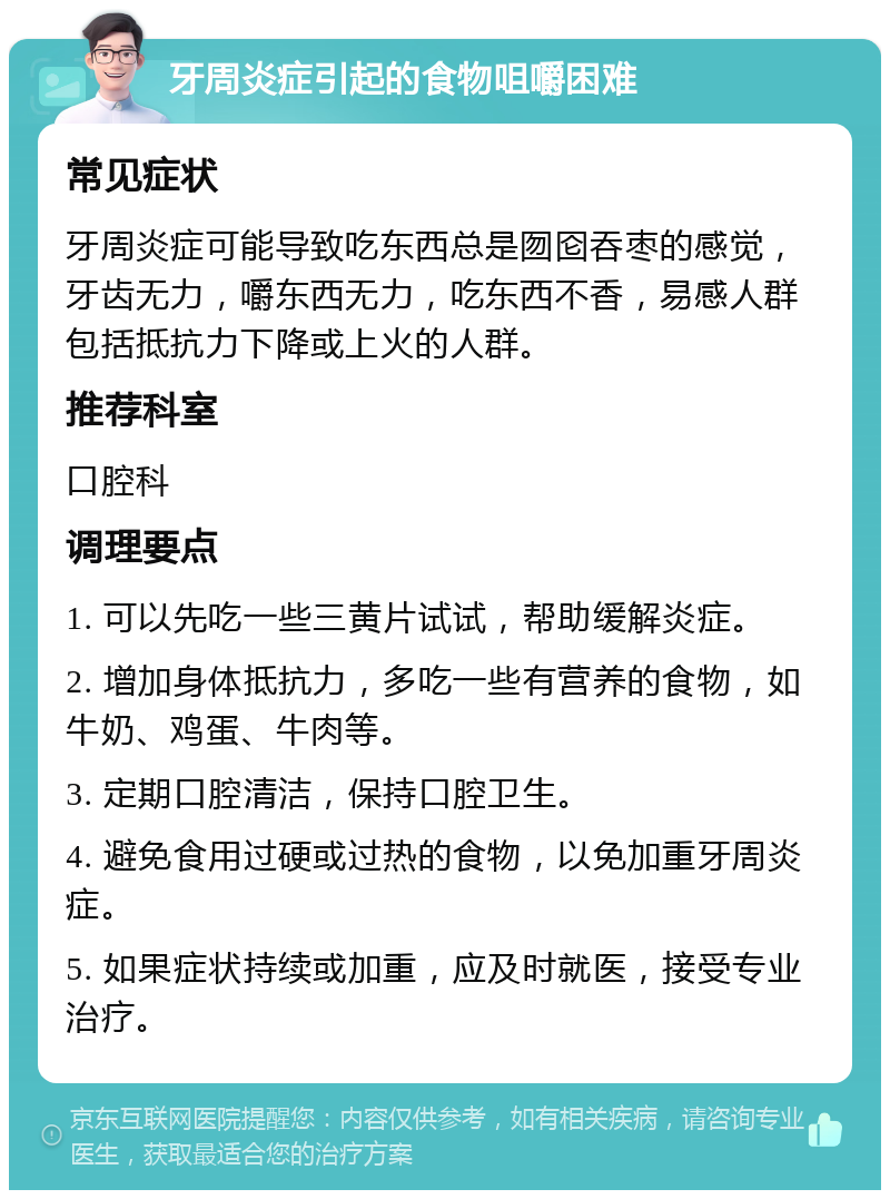 牙周炎症引起的食物咀嚼困难 常见症状 牙周炎症可能导致吃东西总是囫囵吞枣的感觉，牙齿无力，嚼东西无力，吃东西不香，易感人群包括抵抗力下降或上火的人群。 推荐科室 口腔科 调理要点 1. 可以先吃一些三黄片试试，帮助缓解炎症。 2. 增加身体抵抗力，多吃一些有营养的食物，如牛奶、鸡蛋、牛肉等。 3. 定期口腔清洁，保持口腔卫生。 4. 避免食用过硬或过热的食物，以免加重牙周炎症。 5. 如果症状持续或加重，应及时就医，接受专业治疗。