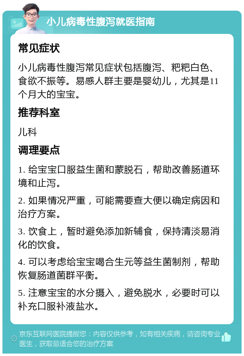 小儿病毒性腹泻就医指南 常见症状 小儿病毒性腹泻常见症状包括腹泻、粑粑白色、食欲不振等。易感人群主要是婴幼儿，尤其是11个月大的宝宝。 推荐科室 儿科 调理要点 1. 给宝宝口服益生菌和蒙脱石，帮助改善肠道环境和止泻。 2. 如果情况严重，可能需要查大便以确定病因和治疗方案。 3. 饮食上，暂时避免添加新辅食，保持清淡易消化的饮食。 4. 可以考虑给宝宝喝合生元等益生菌制剂，帮助恢复肠道菌群平衡。 5. 注意宝宝的水分摄入，避免脱水，必要时可以补充口服补液盐水。