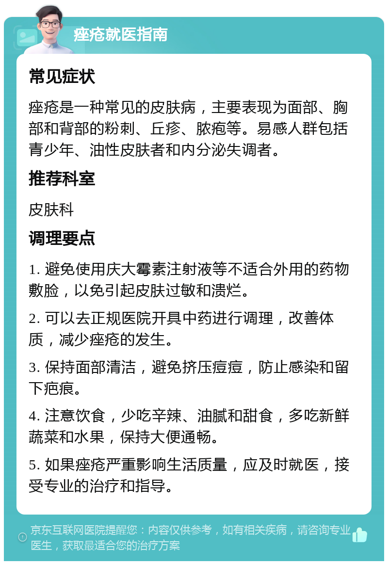 痤疮就医指南 常见症状 痤疮是一种常见的皮肤病，主要表现为面部、胸部和背部的粉刺、丘疹、脓疱等。易感人群包括青少年、油性皮肤者和内分泌失调者。 推荐科室 皮肤科 调理要点 1. 避免使用庆大霉素注射液等不适合外用的药物敷脸，以免引起皮肤过敏和溃烂。 2. 可以去正规医院开具中药进行调理，改善体质，减少痤疮的发生。 3. 保持面部清洁，避免挤压痘痘，防止感染和留下疤痕。 4. 注意饮食，少吃辛辣、油腻和甜食，多吃新鲜蔬菜和水果，保持大便通畅。 5. 如果痤疮严重影响生活质量，应及时就医，接受专业的治疗和指导。