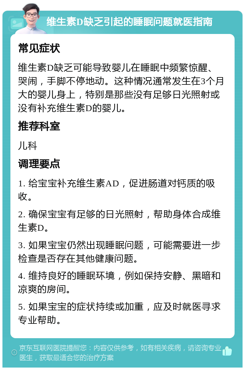 维生素D缺乏引起的睡眠问题就医指南 常见症状 维生素D缺乏可能导致婴儿在睡眠中频繁惊醒、哭闹，手脚不停地动。这种情况通常发生在3个月大的婴儿身上，特别是那些没有足够日光照射或没有补充维生素D的婴儿。 推荐科室 儿科 调理要点 1. 给宝宝补充维生素AD，促进肠道对钙质的吸收。 2. 确保宝宝有足够的日光照射，帮助身体合成维生素D。 3. 如果宝宝仍然出现睡眠问题，可能需要进一步检查是否存在其他健康问题。 4. 维持良好的睡眠环境，例如保持安静、黑暗和凉爽的房间。 5. 如果宝宝的症状持续或加重，应及时就医寻求专业帮助。