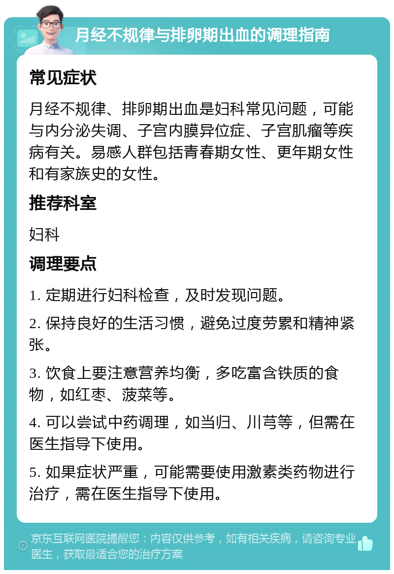 月经不规律与排卵期出血的调理指南 常见症状 月经不规律、排卵期出血是妇科常见问题，可能与内分泌失调、子宫内膜异位症、子宫肌瘤等疾病有关。易感人群包括青春期女性、更年期女性和有家族史的女性。 推荐科室 妇科 调理要点 1. 定期进行妇科检查，及时发现问题。 2. 保持良好的生活习惯，避免过度劳累和精神紧张。 3. 饮食上要注意营养均衡，多吃富含铁质的食物，如红枣、菠菜等。 4. 可以尝试中药调理，如当归、川芎等，但需在医生指导下使用。 5. 如果症状严重，可能需要使用激素类药物进行治疗，需在医生指导下使用。