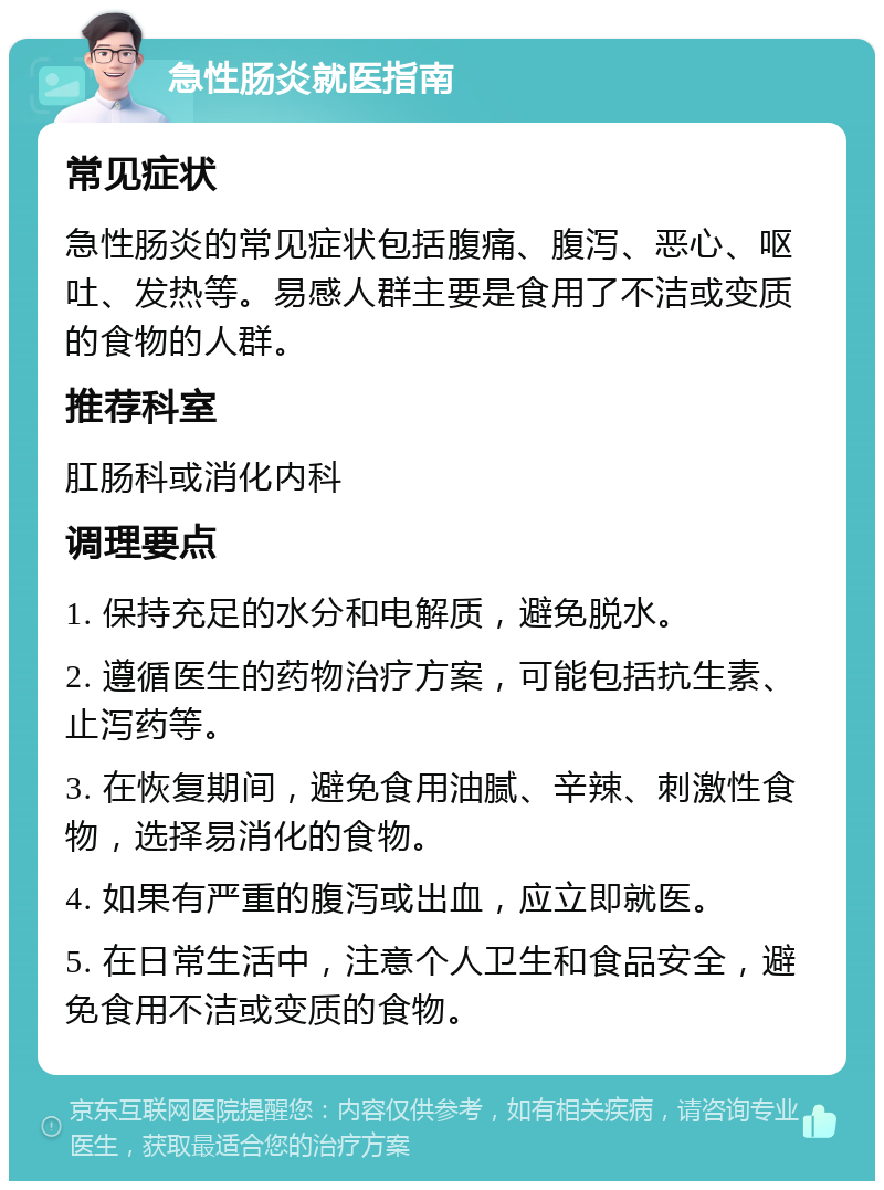 急性肠炎就医指南 常见症状 急性肠炎的常见症状包括腹痛、腹泻、恶心、呕吐、发热等。易感人群主要是食用了不洁或变质的食物的人群。 推荐科室 肛肠科或消化内科 调理要点 1. 保持充足的水分和电解质，避免脱水。 2. 遵循医生的药物治疗方案，可能包括抗生素、止泻药等。 3. 在恢复期间，避免食用油腻、辛辣、刺激性食物，选择易消化的食物。 4. 如果有严重的腹泻或出血，应立即就医。 5. 在日常生活中，注意个人卫生和食品安全，避免食用不洁或变质的食物。