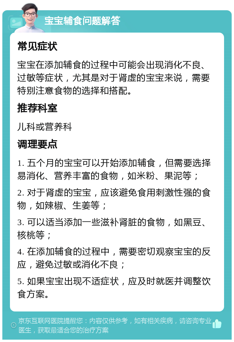 宝宝辅食问题解答 常见症状 宝宝在添加辅食的过程中可能会出现消化不良、过敏等症状，尤其是对于肾虚的宝宝来说，需要特别注意食物的选择和搭配。 推荐科室 儿科或营养科 调理要点 1. 五个月的宝宝可以开始添加辅食，但需要选择易消化、营养丰富的食物，如米粉、果泥等； 2. 对于肾虚的宝宝，应该避免食用刺激性强的食物，如辣椒、生姜等； 3. 可以适当添加一些滋补肾脏的食物，如黑豆、核桃等； 4. 在添加辅食的过程中，需要密切观察宝宝的反应，避免过敏或消化不良； 5. 如果宝宝出现不适症状，应及时就医并调整饮食方案。