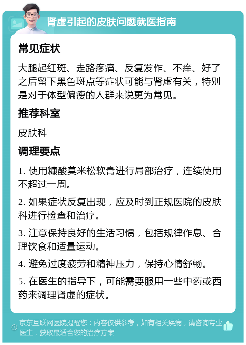 肾虚引起的皮肤问题就医指南 常见症状 大腿起红斑、走路疼痛、反复发作、不痒、好了之后留下黑色斑点等症状可能与肾虚有关，特别是对于体型偏瘦的人群来说更为常见。 推荐科室 皮肤科 调理要点 1. 使用糠酸莫米松软膏进行局部治疗，连续使用不超过一周。 2. 如果症状反复出现，应及时到正规医院的皮肤科进行检查和治疗。 3. 注意保持良好的生活习惯，包括规律作息、合理饮食和适量运动。 4. 避免过度疲劳和精神压力，保持心情舒畅。 5. 在医生的指导下，可能需要服用一些中药或西药来调理肾虚的症状。