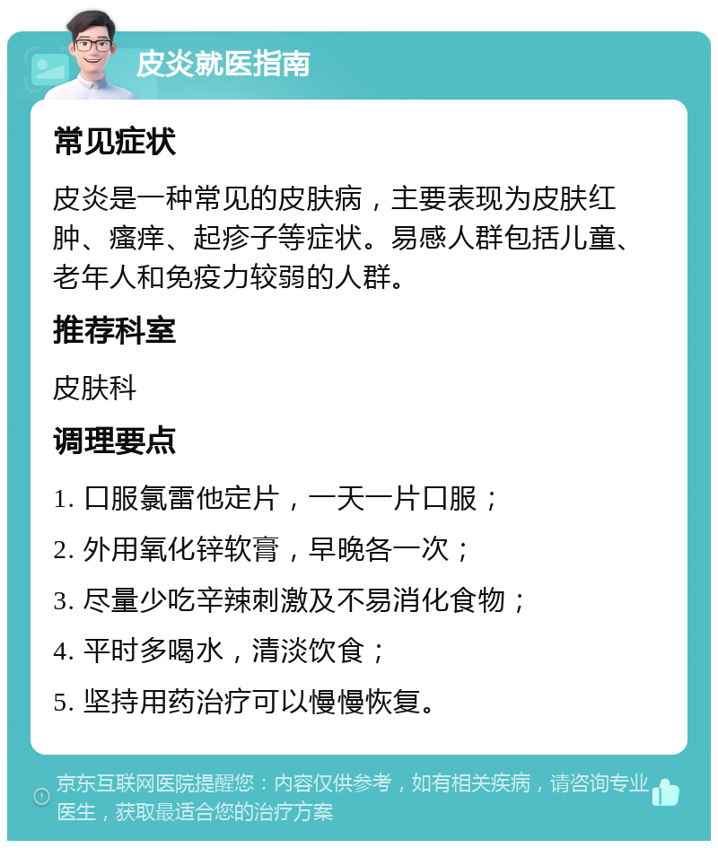 皮炎就医指南 常见症状 皮炎是一种常见的皮肤病，主要表现为皮肤红肿、瘙痒、起疹子等症状。易感人群包括儿童、老年人和免疫力较弱的人群。 推荐科室 皮肤科 调理要点 1. 口服氯雷他定片，一天一片口服； 2. 外用氧化锌软膏，早晚各一次； 3. 尽量少吃辛辣刺激及不易消化食物； 4. 平时多喝水，清淡饮食； 5. 坚持用药治疗可以慢慢恢复。