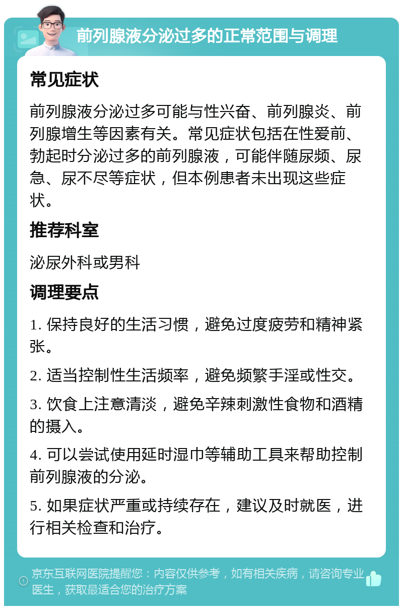 前列腺液分泌过多的正常范围与调理 常见症状 前列腺液分泌过多可能与性兴奋、前列腺炎、前列腺增生等因素有关。常见症状包括在性爱前、勃起时分泌过多的前列腺液，可能伴随尿频、尿急、尿不尽等症状，但本例患者未出现这些症状。 推荐科室 泌尿外科或男科 调理要点 1. 保持良好的生活习惯，避免过度疲劳和精神紧张。 2. 适当控制性生活频率，避免频繁手淫或性交。 3. 饮食上注意清淡，避免辛辣刺激性食物和酒精的摄入。 4. 可以尝试使用延时湿巾等辅助工具来帮助控制前列腺液的分泌。 5. 如果症状严重或持续存在，建议及时就医，进行相关检查和治疗。