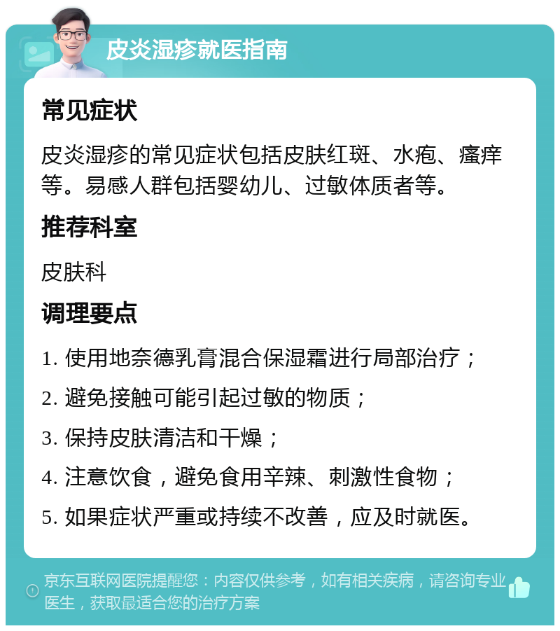 皮炎湿疹就医指南 常见症状 皮炎湿疹的常见症状包括皮肤红斑、水疱、瘙痒等。易感人群包括婴幼儿、过敏体质者等。 推荐科室 皮肤科 调理要点 1. 使用地奈德乳膏混合保湿霜进行局部治疗； 2. 避免接触可能引起过敏的物质； 3. 保持皮肤清洁和干燥； 4. 注意饮食，避免食用辛辣、刺激性食物； 5. 如果症状严重或持续不改善，应及时就医。