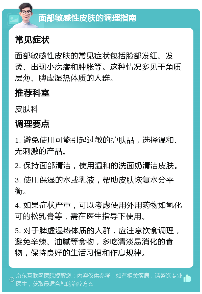 面部敏感性皮肤的调理指南 常见症状 面部敏感性皮肤的常见症状包括脸部发红、发烫、出现小疙瘩和肿胀等。这种情况多见于角质层薄、脾虚湿热体质的人群。 推荐科室 皮肤科 调理要点 1. 避免使用可能引起过敏的护肤品，选择温和、无刺激的产品。 2. 保持面部清洁，使用温和的洗面奶清洁皮肤。 3. 使用保湿的水或乳液，帮助皮肤恢复水分平衡。 4. 如果症状严重，可以考虑使用外用药物如氢化可的松乳膏等，需在医生指导下使用。 5. 对于脾虚湿热体质的人群，应注意饮食调理，避免辛辣、油腻等食物，多吃清淡易消化的食物，保持良好的生活习惯和作息规律。