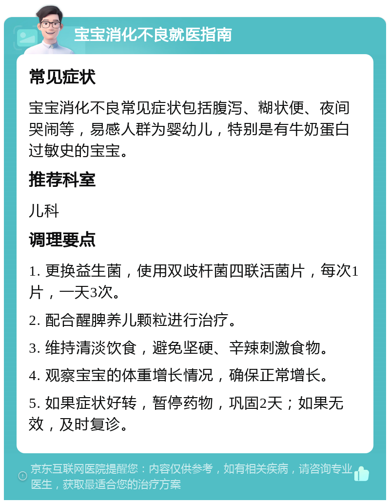 宝宝消化不良就医指南 常见症状 宝宝消化不良常见症状包括腹泻、糊状便、夜间哭闹等，易感人群为婴幼儿，特别是有牛奶蛋白过敏史的宝宝。 推荐科室 儿科 调理要点 1. 更换益生菌，使用双歧杆菌四联活菌片，每次1片，一天3次。 2. 配合醒脾养儿颗粒进行治疗。 3. 维持清淡饮食，避免坚硬、辛辣刺激食物。 4. 观察宝宝的体重增长情况，确保正常增长。 5. 如果症状好转，暂停药物，巩固2天；如果无效，及时复诊。