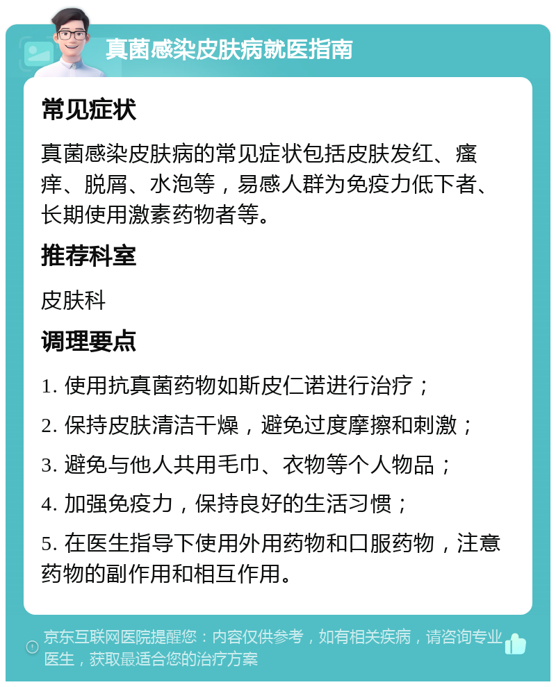 真菌感染皮肤病就医指南 常见症状 真菌感染皮肤病的常见症状包括皮肤发红、瘙痒、脱屑、水泡等，易感人群为免疫力低下者、长期使用激素药物者等。 推荐科室 皮肤科 调理要点 1. 使用抗真菌药物如斯皮仁诺进行治疗； 2. 保持皮肤清洁干燥，避免过度摩擦和刺激； 3. 避免与他人共用毛巾、衣物等个人物品； 4. 加强免疫力，保持良好的生活习惯； 5. 在医生指导下使用外用药物和口服药物，注意药物的副作用和相互作用。