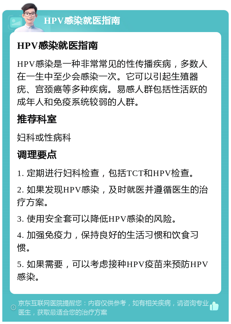 HPV感染就医指南 HPV感染就医指南 HPV感染是一种非常常见的性传播疾病，多数人在一生中至少会感染一次。它可以引起生殖器疣、宫颈癌等多种疾病。易感人群包括性活跃的成年人和免疫系统较弱的人群。 推荐科室 妇科或性病科 调理要点 1. 定期进行妇科检查，包括TCT和HPV检查。 2. 如果发现HPV感染，及时就医并遵循医生的治疗方案。 3. 使用安全套可以降低HPV感染的风险。 4. 加强免疫力，保持良好的生活习惯和饮食习惯。 5. 如果需要，可以考虑接种HPV疫苗来预防HPV感染。