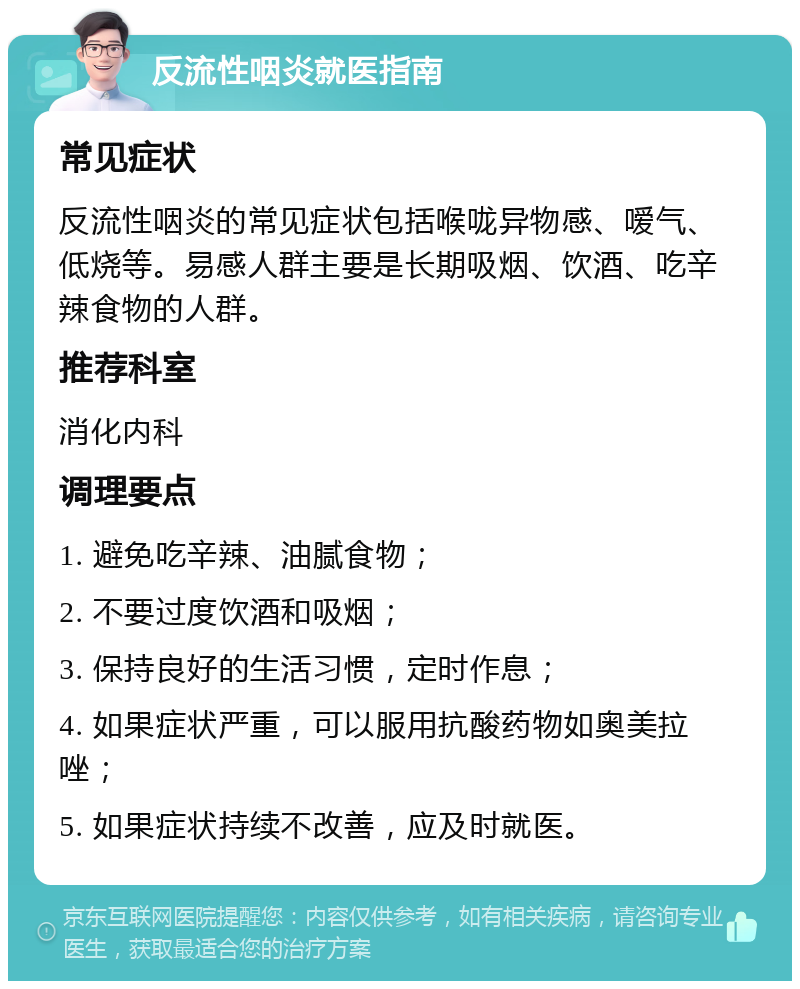 反流性咽炎就医指南 常见症状 反流性咽炎的常见症状包括喉咙异物感、嗳气、低烧等。易感人群主要是长期吸烟、饮酒、吃辛辣食物的人群。 推荐科室 消化内科 调理要点 1. 避免吃辛辣、油腻食物； 2. 不要过度饮酒和吸烟； 3. 保持良好的生活习惯，定时作息； 4. 如果症状严重，可以服用抗酸药物如奥美拉唑； 5. 如果症状持续不改善，应及时就医。