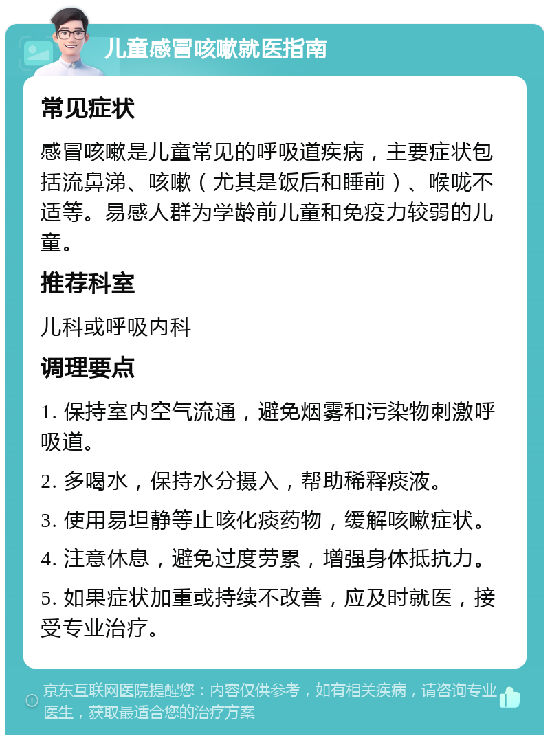 儿童感冒咳嗽就医指南 常见症状 感冒咳嗽是儿童常见的呼吸道疾病，主要症状包括流鼻涕、咳嗽（尤其是饭后和睡前）、喉咙不适等。易感人群为学龄前儿童和免疫力较弱的儿童。 推荐科室 儿科或呼吸内科 调理要点 1. 保持室内空气流通，避免烟雾和污染物刺激呼吸道。 2. 多喝水，保持水分摄入，帮助稀释痰液。 3. 使用易坦静等止咳化痰药物，缓解咳嗽症状。 4. 注意休息，避免过度劳累，增强身体抵抗力。 5. 如果症状加重或持续不改善，应及时就医，接受专业治疗。