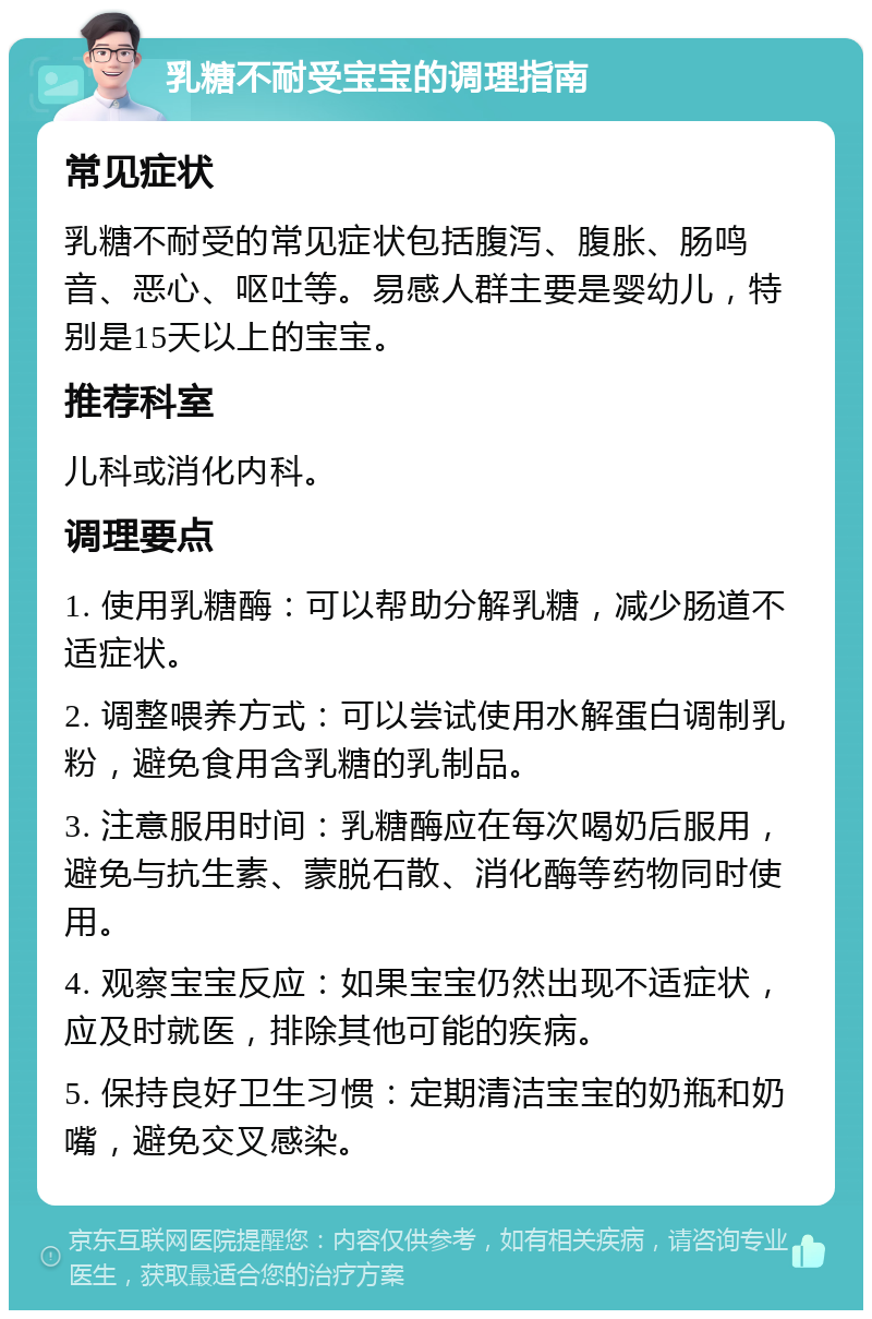 乳糖不耐受宝宝的调理指南 常见症状 乳糖不耐受的常见症状包括腹泻、腹胀、肠鸣音、恶心、呕吐等。易感人群主要是婴幼儿，特别是15天以上的宝宝。 推荐科室 儿科或消化内科。 调理要点 1. 使用乳糖酶：可以帮助分解乳糖，减少肠道不适症状。 2. 调整喂养方式：可以尝试使用水解蛋白调制乳粉，避免食用含乳糖的乳制品。 3. 注意服用时间：乳糖酶应在每次喝奶后服用，避免与抗生素、蒙脱石散、消化酶等药物同时使用。 4. 观察宝宝反应：如果宝宝仍然出现不适症状，应及时就医，排除其他可能的疾病。 5. 保持良好卫生习惯：定期清洁宝宝的奶瓶和奶嘴，避免交叉感染。