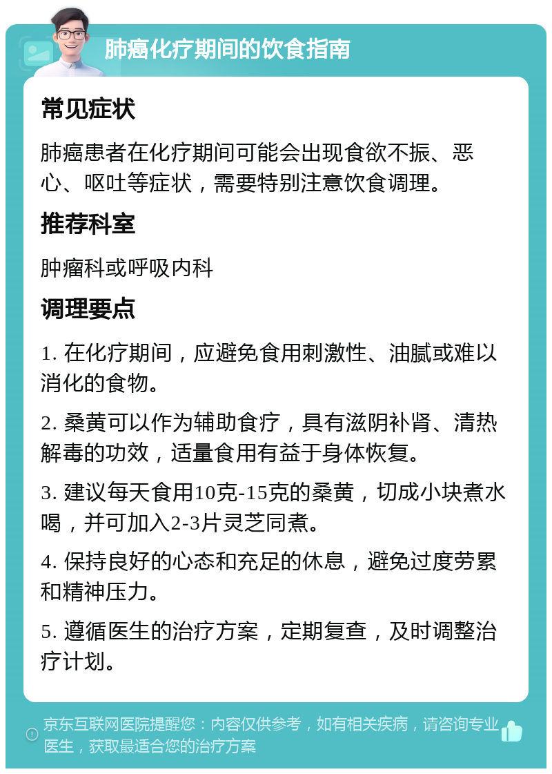 肺癌化疗期间的饮食指南 常见症状 肺癌患者在化疗期间可能会出现食欲不振、恶心、呕吐等症状，需要特别注意饮食调理。 推荐科室 肿瘤科或呼吸内科 调理要点 1. 在化疗期间，应避免食用刺激性、油腻或难以消化的食物。 2. 桑黄可以作为辅助食疗，具有滋阴补肾、清热解毒的功效，适量食用有益于身体恢复。 3. 建议每天食用10克-15克的桑黄，切成小块煮水喝，并可加入2-3片灵芝同煮。 4. 保持良好的心态和充足的休息，避免过度劳累和精神压力。 5. 遵循医生的治疗方案，定期复查，及时调整治疗计划。