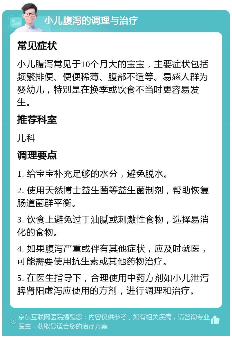 小儿腹泻的调理与治疗 常见症状 小儿腹泻常见于10个月大的宝宝，主要症状包括频繁排便、便便稀薄、腹部不适等。易感人群为婴幼儿，特别是在换季或饮食不当时更容易发生。 推荐科室 儿科 调理要点 1. 给宝宝补充足够的水分，避免脱水。 2. 使用天然博士益生菌等益生菌制剂，帮助恢复肠道菌群平衡。 3. 饮食上避免过于油腻或刺激性食物，选择易消化的食物。 4. 如果腹泻严重或伴有其他症状，应及时就医，可能需要使用抗生素或其他药物治疗。 5. 在医生指导下，合理使用中药方剂如小儿泄泻脾肾阳虚泻应使用的方剂，进行调理和治疗。