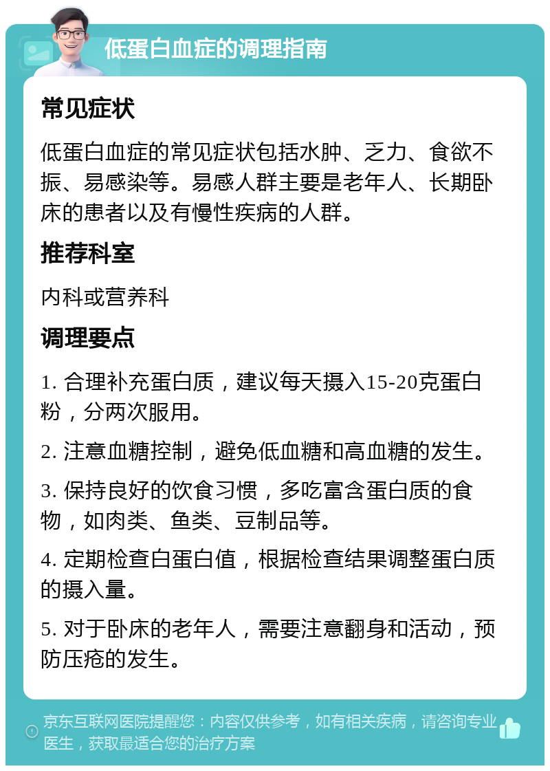 低蛋白血症的调理指南 常见症状 低蛋白血症的常见症状包括水肿、乏力、食欲不振、易感染等。易感人群主要是老年人、长期卧床的患者以及有慢性疾病的人群。 推荐科室 内科或营养科 调理要点 1. 合理补充蛋白质，建议每天摄入15-20克蛋白粉，分两次服用。 2. 注意血糖控制，避免低血糖和高血糖的发生。 3. 保持良好的饮食习惯，多吃富含蛋白质的食物，如肉类、鱼类、豆制品等。 4. 定期检查白蛋白值，根据检查结果调整蛋白质的摄入量。 5. 对于卧床的老年人，需要注意翻身和活动，预防压疮的发生。