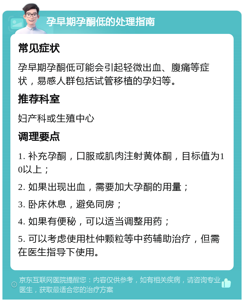 孕早期孕酮低的处理指南 常见症状 孕早期孕酮低可能会引起轻微出血、腹痛等症状，易感人群包括试管移植的孕妇等。 推荐科室 妇产科或生殖中心 调理要点 1. 补充孕酮，口服或肌肉注射黄体酮，目标值为10以上； 2. 如果出现出血，需要加大孕酮的用量； 3. 卧床休息，避免同房； 4. 如果有便秘，可以适当调整用药； 5. 可以考虑使用杜仲颗粒等中药辅助治疗，但需在医生指导下使用。