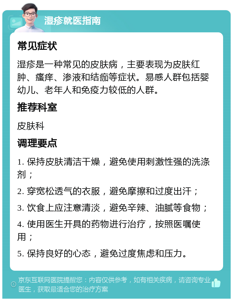 湿疹就医指南 常见症状 湿疹是一种常见的皮肤病，主要表现为皮肤红肿、瘙痒、渗液和结痂等症状。易感人群包括婴幼儿、老年人和免疫力较低的人群。 推荐科室 皮肤科 调理要点 1. 保持皮肤清洁干燥，避免使用刺激性强的洗涤剂； 2. 穿宽松透气的衣服，避免摩擦和过度出汗； 3. 饮食上应注意清淡，避免辛辣、油腻等食物； 4. 使用医生开具的药物进行治疗，按照医嘱使用； 5. 保持良好的心态，避免过度焦虑和压力。