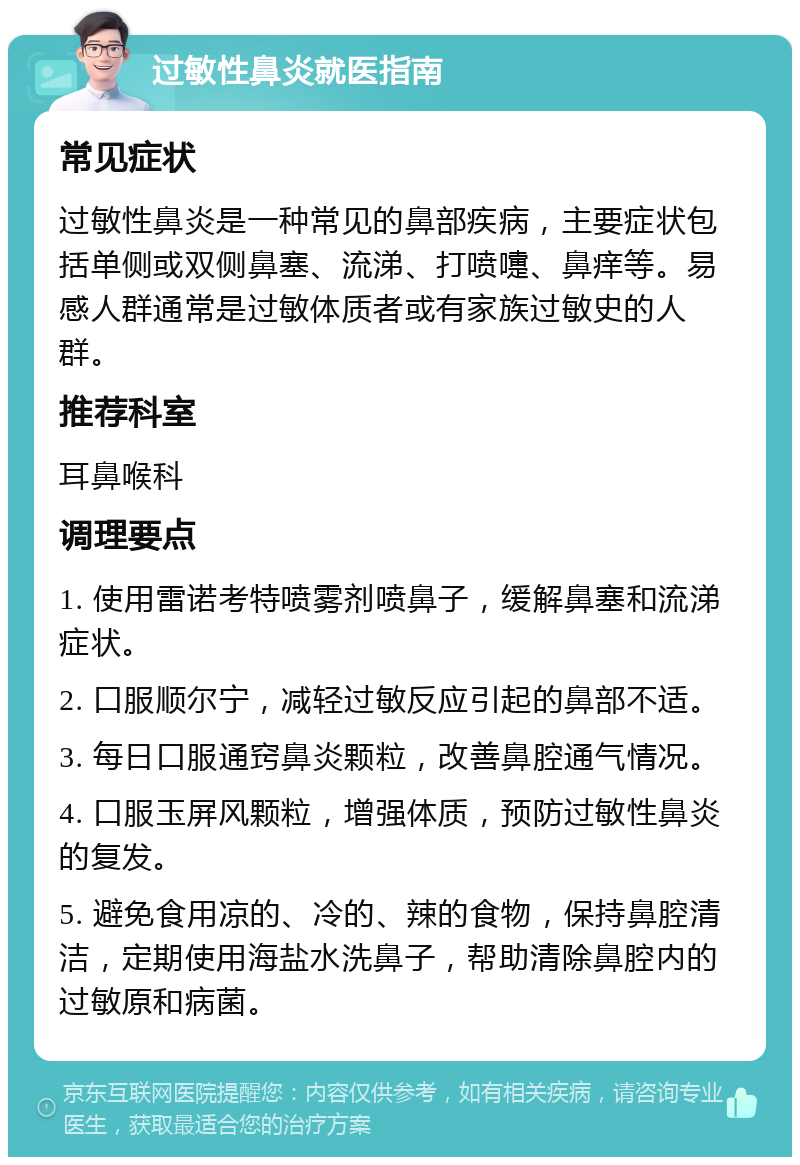 过敏性鼻炎就医指南 常见症状 过敏性鼻炎是一种常见的鼻部疾病，主要症状包括单侧或双侧鼻塞、流涕、打喷嚏、鼻痒等。易感人群通常是过敏体质者或有家族过敏史的人群。 推荐科室 耳鼻喉科 调理要点 1. 使用雷诺考特喷雾剂喷鼻子，缓解鼻塞和流涕症状。 2. 口服顺尔宁，减轻过敏反应引起的鼻部不适。 3. 每日口服通窍鼻炎颗粒，改善鼻腔通气情况。 4. 口服玉屏风颗粒，增强体质，预防过敏性鼻炎的复发。 5. 避免食用凉的、冷的、辣的食物，保持鼻腔清洁，定期使用海盐水洗鼻子，帮助清除鼻腔内的过敏原和病菌。