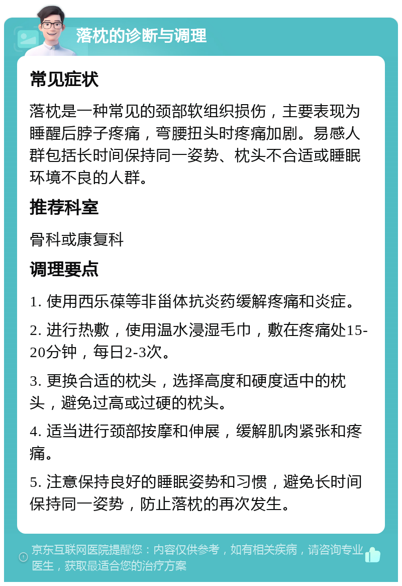 落枕的诊断与调理 常见症状 落枕是一种常见的颈部软组织损伤，主要表现为睡醒后脖子疼痛，弯腰扭头时疼痛加剧。易感人群包括长时间保持同一姿势、枕头不合适或睡眠环境不良的人群。 推荐科室 骨科或康复科 调理要点 1. 使用西乐葆等非甾体抗炎药缓解疼痛和炎症。 2. 进行热敷，使用温水浸湿毛巾，敷在疼痛处15-20分钟，每日2-3次。 3. 更换合适的枕头，选择高度和硬度适中的枕头，避免过高或过硬的枕头。 4. 适当进行颈部按摩和伸展，缓解肌肉紧张和疼痛。 5. 注意保持良好的睡眠姿势和习惯，避免长时间保持同一姿势，防止落枕的再次发生。