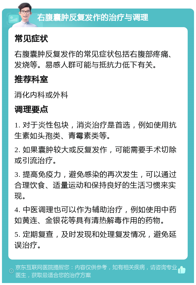 右腹囊肿反复发作的治疗与调理 常见症状 右腹囊肿反复发作的常见症状包括右腹部疼痛、发烧等。易感人群可能与抵抗力低下有关。 推荐科室 消化内科或外科 调理要点 1. 对于炎性包块，消炎治疗是首选，例如使用抗生素如头孢类、青霉素类等。 2. 如果囊肿较大或反复发作，可能需要手术切除或引流治疗。 3. 提高免疫力，避免感染的再次发生，可以通过合理饮食、适量运动和保持良好的生活习惯来实现。 4. 中医调理也可以作为辅助治疗，例如使用中药如黄连、金银花等具有清热解毒作用的药物。 5. 定期复查，及时发现和处理复发情况，避免延误治疗。