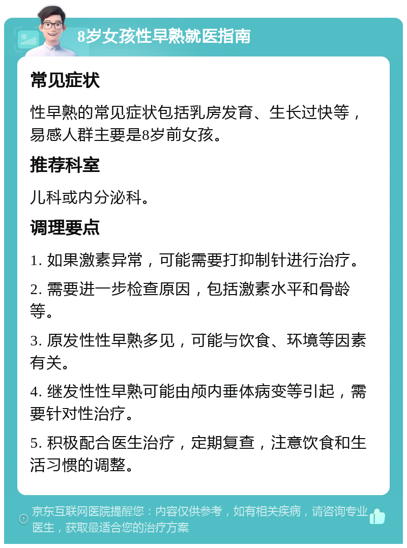 8岁女孩性早熟就医指南 常见症状 性早熟的常见症状包括乳房发育、生长过快等，易感人群主要是8岁前女孩。 推荐科室 儿科或内分泌科。 调理要点 1. 如果激素异常，可能需要打抑制针进行治疗。 2. 需要进一步检查原因，包括激素水平和骨龄等。 3. 原发性性早熟多见，可能与饮食、环境等因素有关。 4. 继发性性早熟可能由颅内垂体病变等引起，需要针对性治疗。 5. 积极配合医生治疗，定期复查，注意饮食和生活习惯的调整。