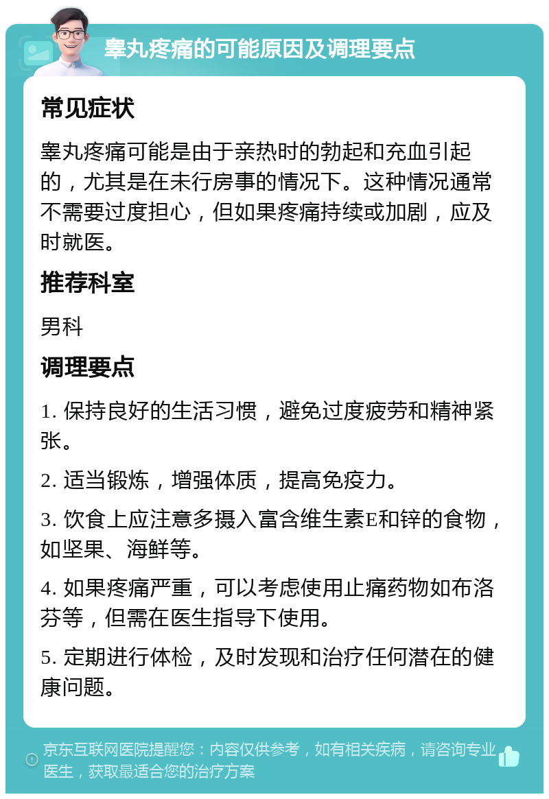 睾丸疼痛的可能原因及调理要点 常见症状 睾丸疼痛可能是由于亲热时的勃起和充血引起的，尤其是在未行房事的情况下。这种情况通常不需要过度担心，但如果疼痛持续或加剧，应及时就医。 推荐科室 男科 调理要点 1. 保持良好的生活习惯，避免过度疲劳和精神紧张。 2. 适当锻炼，增强体质，提高免疫力。 3. 饮食上应注意多摄入富含维生素E和锌的食物，如坚果、海鲜等。 4. 如果疼痛严重，可以考虑使用止痛药物如布洛芬等，但需在医生指导下使用。 5. 定期进行体检，及时发现和治疗任何潜在的健康问题。