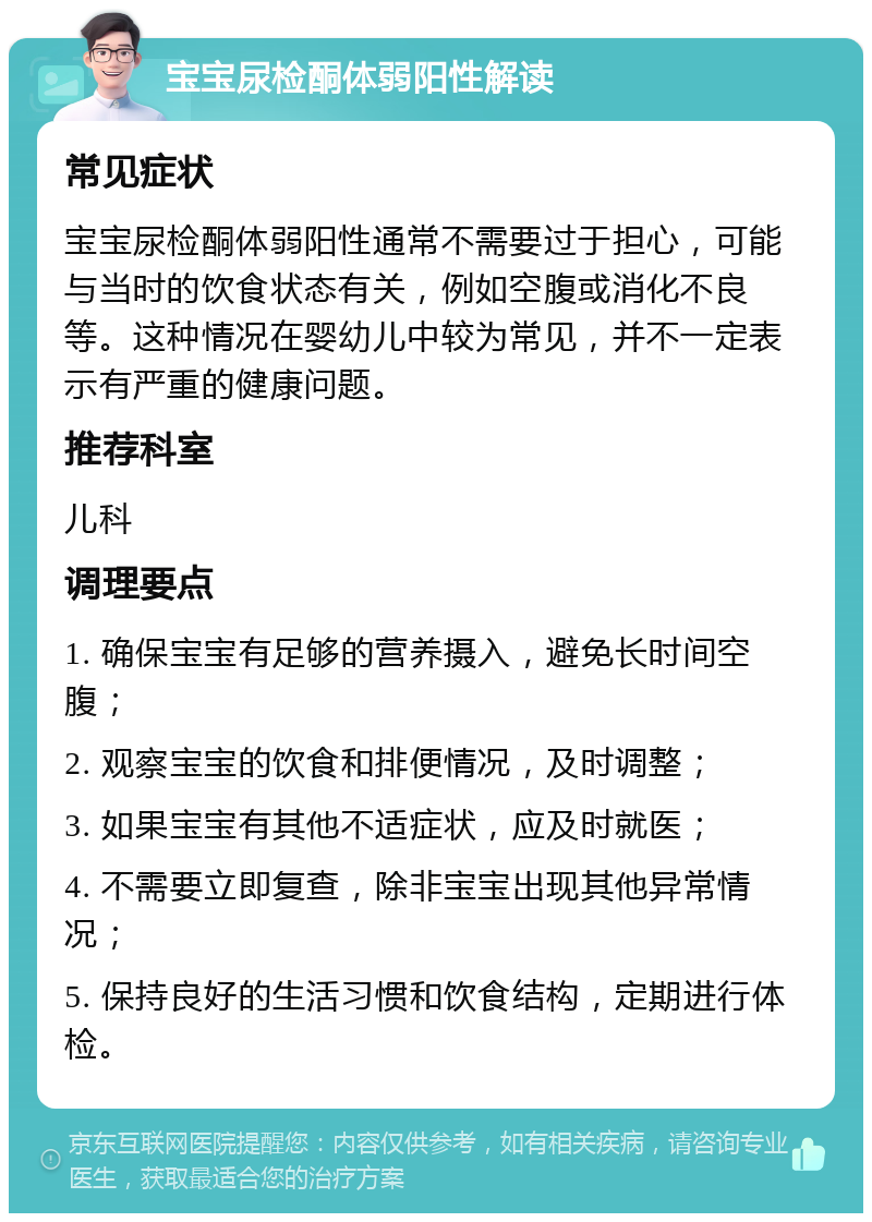 宝宝尿检酮体弱阳性解读 常见症状 宝宝尿检酮体弱阳性通常不需要过于担心，可能与当时的饮食状态有关，例如空腹或消化不良等。这种情况在婴幼儿中较为常见，并不一定表示有严重的健康问题。 推荐科室 儿科 调理要点 1. 确保宝宝有足够的营养摄入，避免长时间空腹； 2. 观察宝宝的饮食和排便情况，及时调整； 3. 如果宝宝有其他不适症状，应及时就医； 4. 不需要立即复查，除非宝宝出现其他异常情况； 5. 保持良好的生活习惯和饮食结构，定期进行体检。