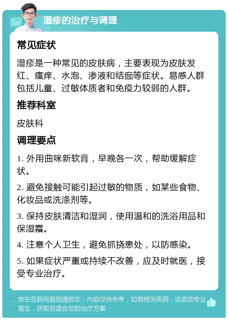 湿疹的治疗与调理 常见症状 湿疹是一种常见的皮肤病，主要表现为皮肤发红、瘙痒、水泡、渗液和结痂等症状。易感人群包括儿童、过敏体质者和免疫力较弱的人群。 推荐科室 皮肤科 调理要点 1. 外用曲咪新软膏，早晚各一次，帮助缓解症状。 2. 避免接触可能引起过敏的物质，如某些食物、化妆品或洗涤剂等。 3. 保持皮肤清洁和湿润，使用温和的洗浴用品和保湿霜。 4. 注意个人卫生，避免抓挠患处，以防感染。 5. 如果症状严重或持续不改善，应及时就医，接受专业治疗。