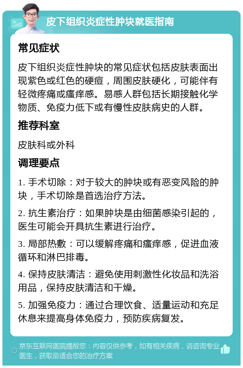 皮下组织炎症性肿块就医指南 常见症状 皮下组织炎症性肿块的常见症状包括皮肤表面出现紫色或红色的硬痘，周围皮肤硬化，可能伴有轻微疼痛或瘙痒感。易感人群包括长期接触化学物质、免疫力低下或有慢性皮肤病史的人群。 推荐科室 皮肤科或外科 调理要点 1. 手术切除：对于较大的肿块或有恶变风险的肿块，手术切除是首选治疗方法。 2. 抗生素治疗：如果肿块是由细菌感染引起的，医生可能会开具抗生素进行治疗。 3. 局部热敷：可以缓解疼痛和瘙痒感，促进血液循环和淋巴排毒。 4. 保持皮肤清洁：避免使用刺激性化妆品和洗浴用品，保持皮肤清洁和干燥。 5. 加强免疫力：通过合理饮食、适量运动和充足休息来提高身体免疫力，预防疾病复发。