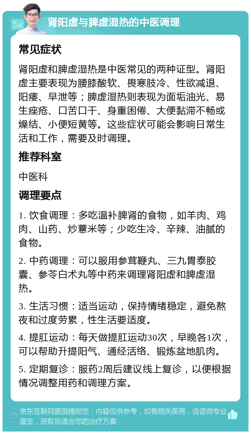 肾阳虚与脾虚湿热的中医调理 常见症状 肾阳虚和脾虚湿热是中医常见的两种证型。肾阳虚主要表现为腰膝酸软、畏寒肢冷、性欲减退、阳痿、早泄等；脾虚湿热则表现为面垢油光、易生痤疮、口苦口干、身重困倦、大便黏滞不畅或燥结、小便短黄等。这些症状可能会影响日常生活和工作，需要及时调理。 推荐科室 中医科 调理要点 1. 饮食调理：多吃温补脾肾的食物，如羊肉、鸡肉、山药、炒薏米等；少吃生冷、辛辣、油腻的食物。 2. 中药调理：可以服用参茸鞭丸、三九胃泰胶囊、参苓白术丸等中药来调理肾阳虚和脾虚湿热。 3. 生活习惯：适当运动，保持情绪稳定，避免熬夜和过度劳累，性生活要适度。 4. 提肛运动：每天做提肛运动30次，早晚各1次，可以帮助升提阳气、通经活络、锻炼盆地肌肉。 5. 定期复诊：服药2周后建议线上复诊，以便根据情况调整用药和调理方案。