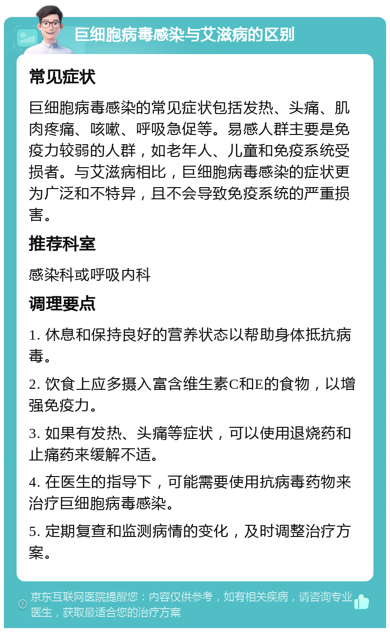 巨细胞病毒感染与艾滋病的区别 常见症状 巨细胞病毒感染的常见症状包括发热、头痛、肌肉疼痛、咳嗽、呼吸急促等。易感人群主要是免疫力较弱的人群，如老年人、儿童和免疫系统受损者。与艾滋病相比，巨细胞病毒感染的症状更为广泛和不特异，且不会导致免疫系统的严重损害。 推荐科室 感染科或呼吸内科 调理要点 1. 休息和保持良好的营养状态以帮助身体抵抗病毒。 2. 饮食上应多摄入富含维生素C和E的食物，以增强免疫力。 3. 如果有发热、头痛等症状，可以使用退烧药和止痛药来缓解不适。 4. 在医生的指导下，可能需要使用抗病毒药物来治疗巨细胞病毒感染。 5. 定期复查和监测病情的变化，及时调整治疗方案。