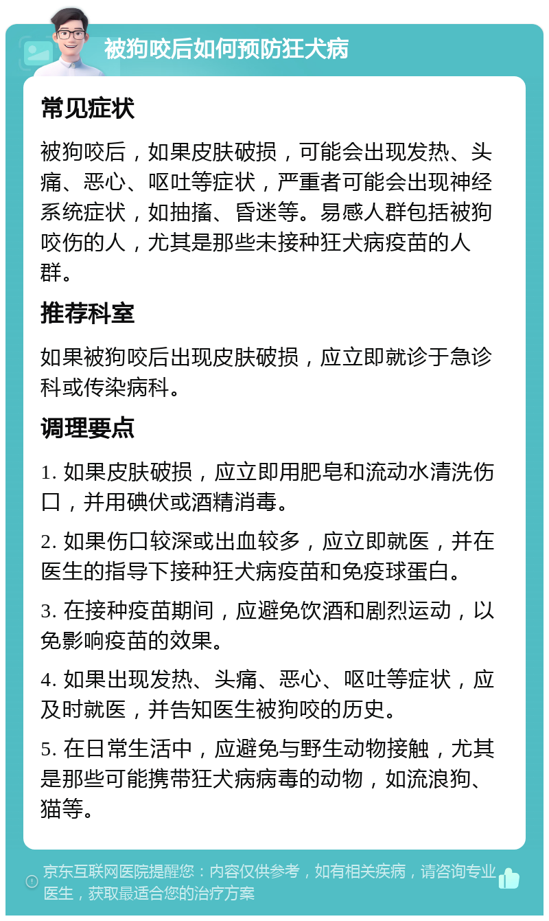 被狗咬后如何预防狂犬病 常见症状 被狗咬后，如果皮肤破损，可能会出现发热、头痛、恶心、呕吐等症状，严重者可能会出现神经系统症状，如抽搐、昏迷等。易感人群包括被狗咬伤的人，尤其是那些未接种狂犬病疫苗的人群。 推荐科室 如果被狗咬后出现皮肤破损，应立即就诊于急诊科或传染病科。 调理要点 1. 如果皮肤破损，应立即用肥皂和流动水清洗伤口，并用碘伏或酒精消毒。 2. 如果伤口较深或出血较多，应立即就医，并在医生的指导下接种狂犬病疫苗和免疫球蛋白。 3. 在接种疫苗期间，应避免饮酒和剧烈运动，以免影响疫苗的效果。 4. 如果出现发热、头痛、恶心、呕吐等症状，应及时就医，并告知医生被狗咬的历史。 5. 在日常生活中，应避免与野生动物接触，尤其是那些可能携带狂犬病病毒的动物，如流浪狗、猫等。