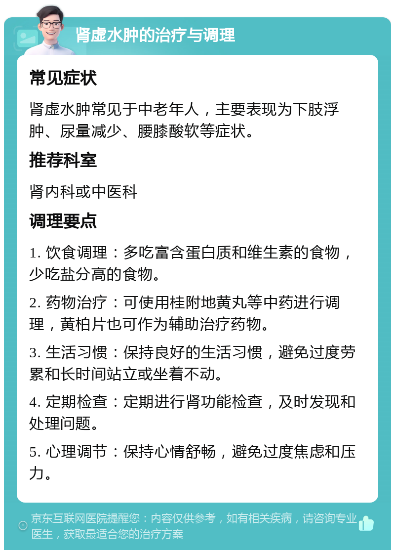 肾虚水肿的治疗与调理 常见症状 肾虚水肿常见于中老年人，主要表现为下肢浮肿、尿量减少、腰膝酸软等症状。 推荐科室 肾内科或中医科 调理要点 1. 饮食调理：多吃富含蛋白质和维生素的食物，少吃盐分高的食物。 2. 药物治疗：可使用桂附地黄丸等中药进行调理，黄柏片也可作为辅助治疗药物。 3. 生活习惯：保持良好的生活习惯，避免过度劳累和长时间站立或坐着不动。 4. 定期检查：定期进行肾功能检查，及时发现和处理问题。 5. 心理调节：保持心情舒畅，避免过度焦虑和压力。