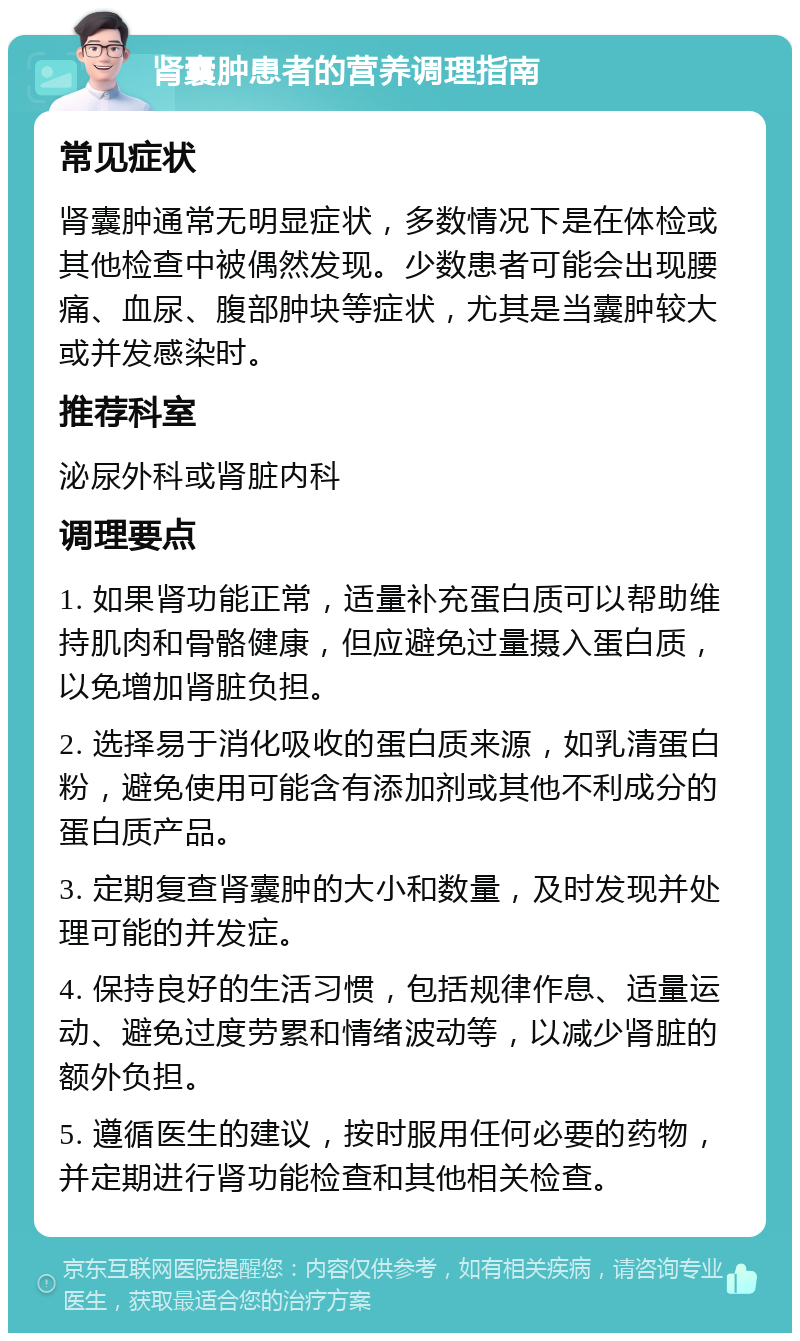 肾囊肿患者的营养调理指南 常见症状 肾囊肿通常无明显症状，多数情况下是在体检或其他检查中被偶然发现。少数患者可能会出现腰痛、血尿、腹部肿块等症状，尤其是当囊肿较大或并发感染时。 推荐科室 泌尿外科或肾脏内科 调理要点 1. 如果肾功能正常，适量补充蛋白质可以帮助维持肌肉和骨骼健康，但应避免过量摄入蛋白质，以免增加肾脏负担。 2. 选择易于消化吸收的蛋白质来源，如乳清蛋白粉，避免使用可能含有添加剂或其他不利成分的蛋白质产品。 3. 定期复查肾囊肿的大小和数量，及时发现并处理可能的并发症。 4. 保持良好的生活习惯，包括规律作息、适量运动、避免过度劳累和情绪波动等，以减少肾脏的额外负担。 5. 遵循医生的建议，按时服用任何必要的药物，并定期进行肾功能检查和其他相关检查。