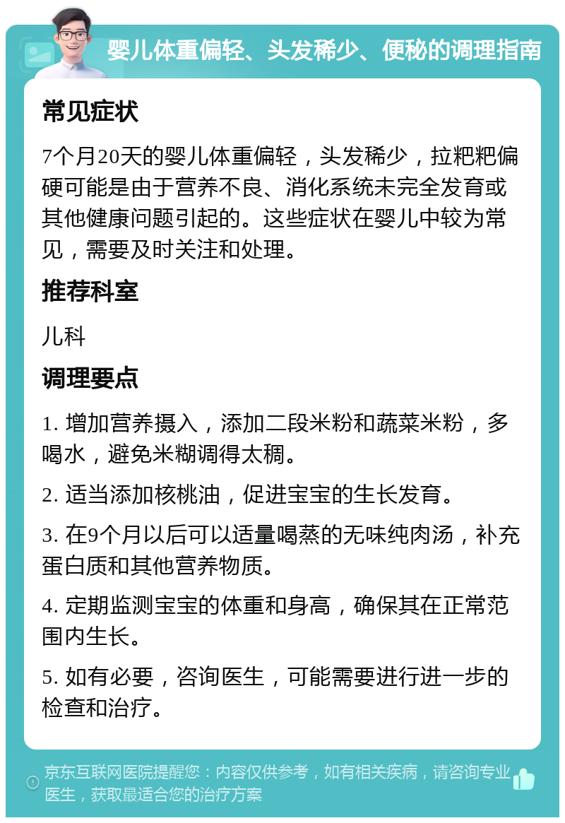 婴儿体重偏轻、头发稀少、便秘的调理指南 常见症状 7个月20天的婴儿体重偏轻，头发稀少，拉粑粑偏硬可能是由于营养不良、消化系统未完全发育或其他健康问题引起的。这些症状在婴儿中较为常见，需要及时关注和处理。 推荐科室 儿科 调理要点 1. 增加营养摄入，添加二段米粉和蔬菜米粉，多喝水，避免米糊调得太稠。 2. 适当添加核桃油，促进宝宝的生长发育。 3. 在9个月以后可以适量喝蒸的无味纯肉汤，补充蛋白质和其他营养物质。 4. 定期监测宝宝的体重和身高，确保其在正常范围内生长。 5. 如有必要，咨询医生，可能需要进行进一步的检查和治疗。