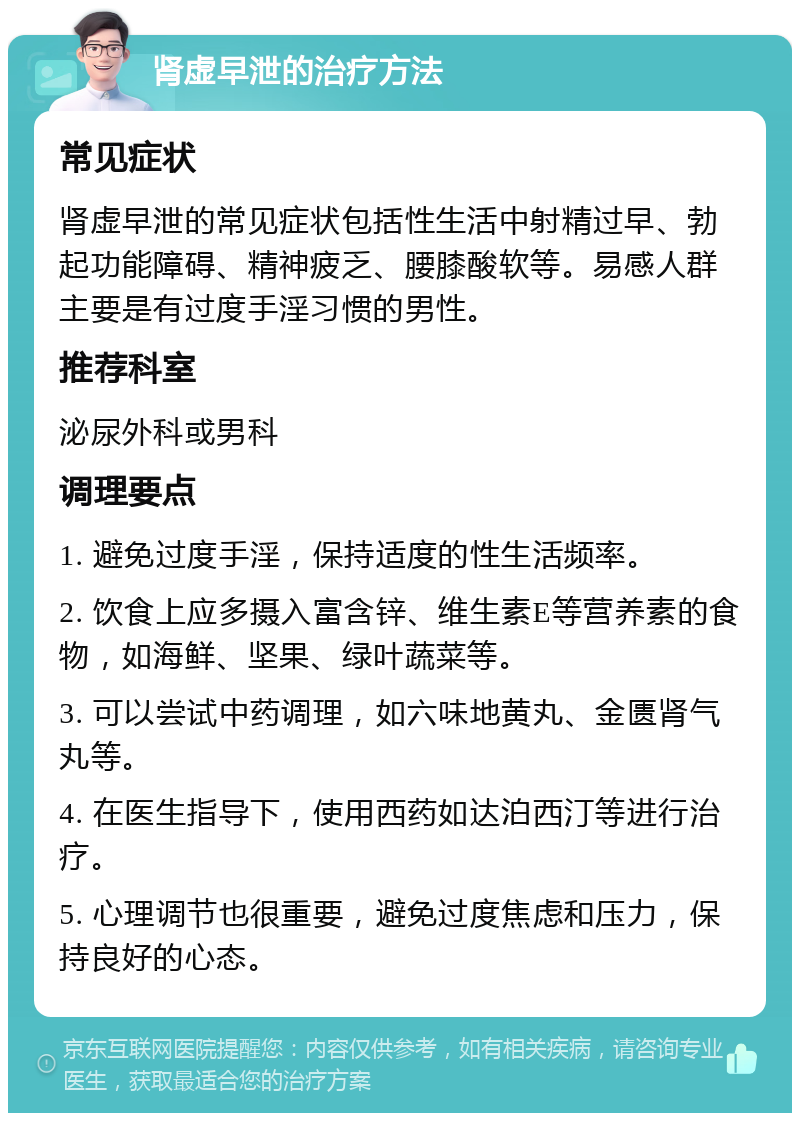 肾虚早泄的治疗方法 常见症状 肾虚早泄的常见症状包括性生活中射精过早、勃起功能障碍、精神疲乏、腰膝酸软等。易感人群主要是有过度手淫习惯的男性。 推荐科室 泌尿外科或男科 调理要点 1. 避免过度手淫，保持适度的性生活频率。 2. 饮食上应多摄入富含锌、维生素E等营养素的食物，如海鲜、坚果、绿叶蔬菜等。 3. 可以尝试中药调理，如六味地黄丸、金匮肾气丸等。 4. 在医生指导下，使用西药如达泊西汀等进行治疗。 5. 心理调节也很重要，避免过度焦虑和压力，保持良好的心态。